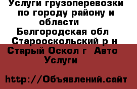 Услуги грузоперевозки по городу району и области   - Белгородская обл., Старооскольский р-н, Старый Оскол г. Авто » Услуги   